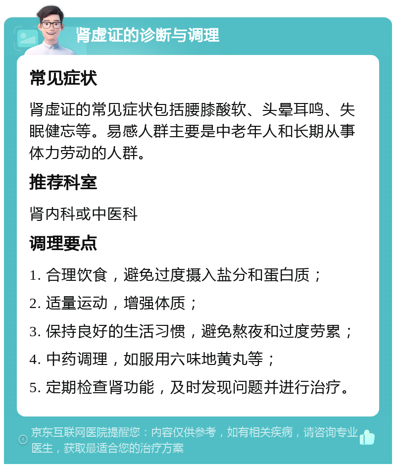 肾虚证的诊断与调理 常见症状 肾虚证的常见症状包括腰膝酸软、头晕耳鸣、失眠健忘等。易感人群主要是中老年人和长期从事体力劳动的人群。 推荐科室 肾内科或中医科 调理要点 1. 合理饮食，避免过度摄入盐分和蛋白质； 2. 适量运动，增强体质； 3. 保持良好的生活习惯，避免熬夜和过度劳累； 4. 中药调理，如服用六味地黄丸等； 5. 定期检查肾功能，及时发现问题并进行治疗。