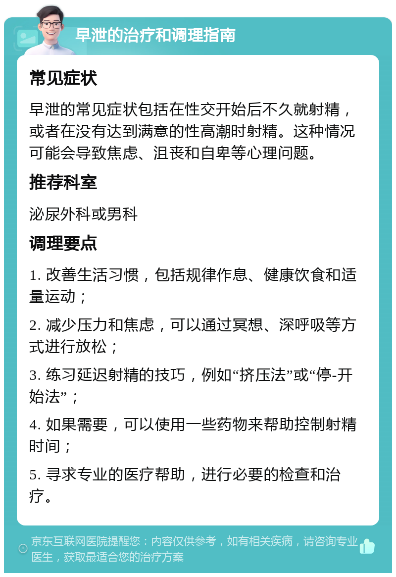 早泄的治疗和调理指南 常见症状 早泄的常见症状包括在性交开始后不久就射精，或者在没有达到满意的性高潮时射精。这种情况可能会导致焦虑、沮丧和自卑等心理问题。 推荐科室 泌尿外科或男科 调理要点 1. 改善生活习惯，包括规律作息、健康饮食和适量运动； 2. 减少压力和焦虑，可以通过冥想、深呼吸等方式进行放松； 3. 练习延迟射精的技巧，例如“挤压法”或“停-开始法”； 4. 如果需要，可以使用一些药物来帮助控制射精时间； 5. 寻求专业的医疗帮助，进行必要的检查和治疗。