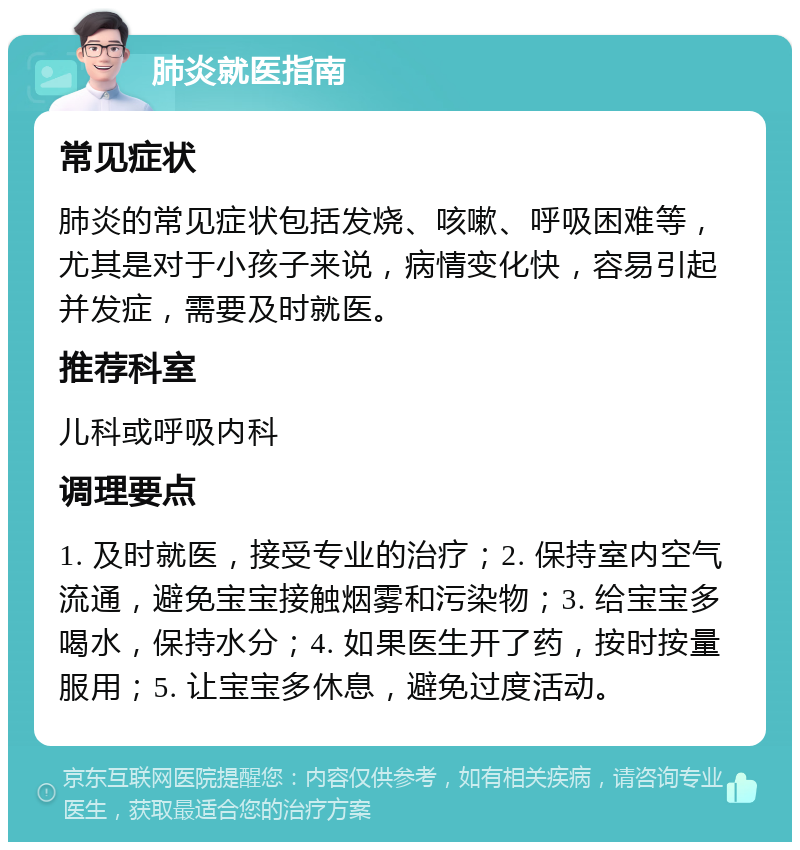 肺炎就医指南 常见症状 肺炎的常见症状包括发烧、咳嗽、呼吸困难等，尤其是对于小孩子来说，病情变化快，容易引起并发症，需要及时就医。 推荐科室 儿科或呼吸内科 调理要点 1. 及时就医，接受专业的治疗；2. 保持室内空气流通，避免宝宝接触烟雾和污染物；3. 给宝宝多喝水，保持水分；4. 如果医生开了药，按时按量服用；5. 让宝宝多休息，避免过度活动。