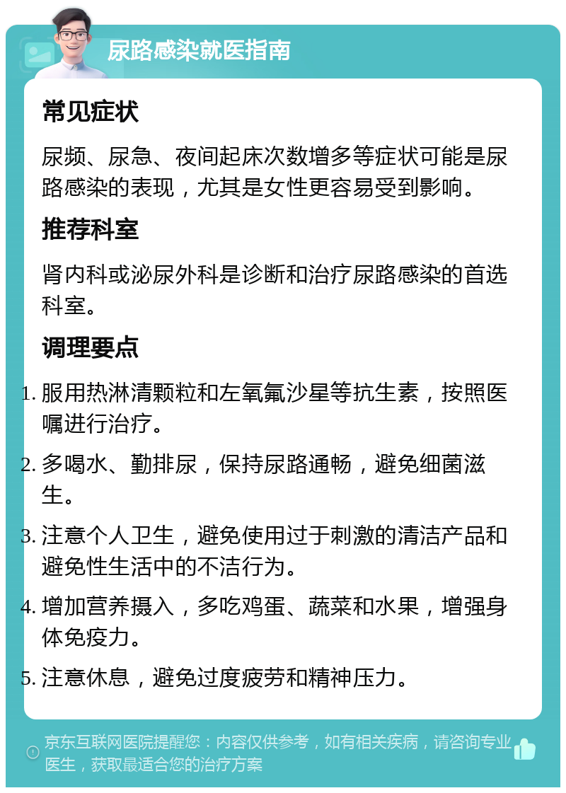 尿路感染就医指南 常见症状 尿频、尿急、夜间起床次数增多等症状可能是尿路感染的表现，尤其是女性更容易受到影响。 推荐科室 肾内科或泌尿外科是诊断和治疗尿路感染的首选科室。 调理要点 服用热淋清颗粒和左氧氟沙星等抗生素，按照医嘱进行治疗。 多喝水、勤排尿，保持尿路通畅，避免细菌滋生。 注意个人卫生，避免使用过于刺激的清洁产品和避免性生活中的不洁行为。 增加营养摄入，多吃鸡蛋、蔬菜和水果，增强身体免疫力。 注意休息，避免过度疲劳和精神压力。