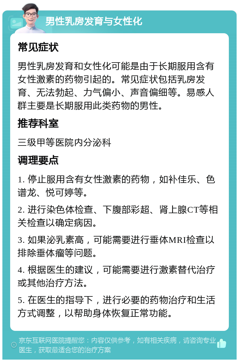 男性乳房发育与女性化 常见症状 男性乳房发育和女性化可能是由于长期服用含有女性激素的药物引起的。常见症状包括乳房发育、无法勃起、力气偏小、声音偏细等。易感人群主要是长期服用此类药物的男性。 推荐科室 三级甲等医院内分泌科 调理要点 1. 停止服用含有女性激素的药物，如补佳乐、色谱龙、悦可婷等。 2. 进行染色体检查、下腹部彩超、肾上腺CT等相关检查以确定病因。 3. 如果泌乳素高，可能需要进行垂体MRI检查以排除垂体瘤等问题。 4. 根据医生的建议，可能需要进行激素替代治疗或其他治疗方法。 5. 在医生的指导下，进行必要的药物治疗和生活方式调整，以帮助身体恢复正常功能。