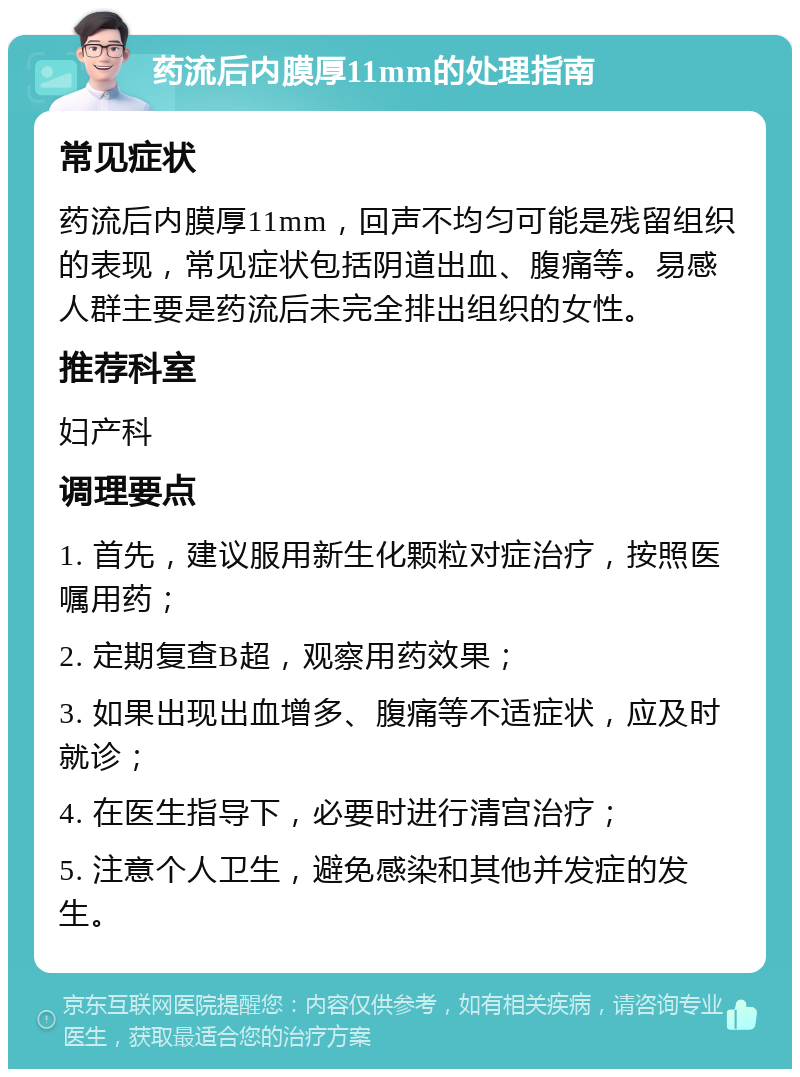 药流后内膜厚11mm的处理指南 常见症状 药流后内膜厚11mm，回声不均匀可能是残留组织的表现，常见症状包括阴道出血、腹痛等。易感人群主要是药流后未完全排出组织的女性。 推荐科室 妇产科 调理要点 1. 首先，建议服用新生化颗粒对症治疗，按照医嘱用药； 2. 定期复查B超，观察用药效果； 3. 如果出现出血增多、腹痛等不适症状，应及时就诊； 4. 在医生指导下，必要时进行清宫治疗； 5. 注意个人卫生，避免感染和其他并发症的发生。