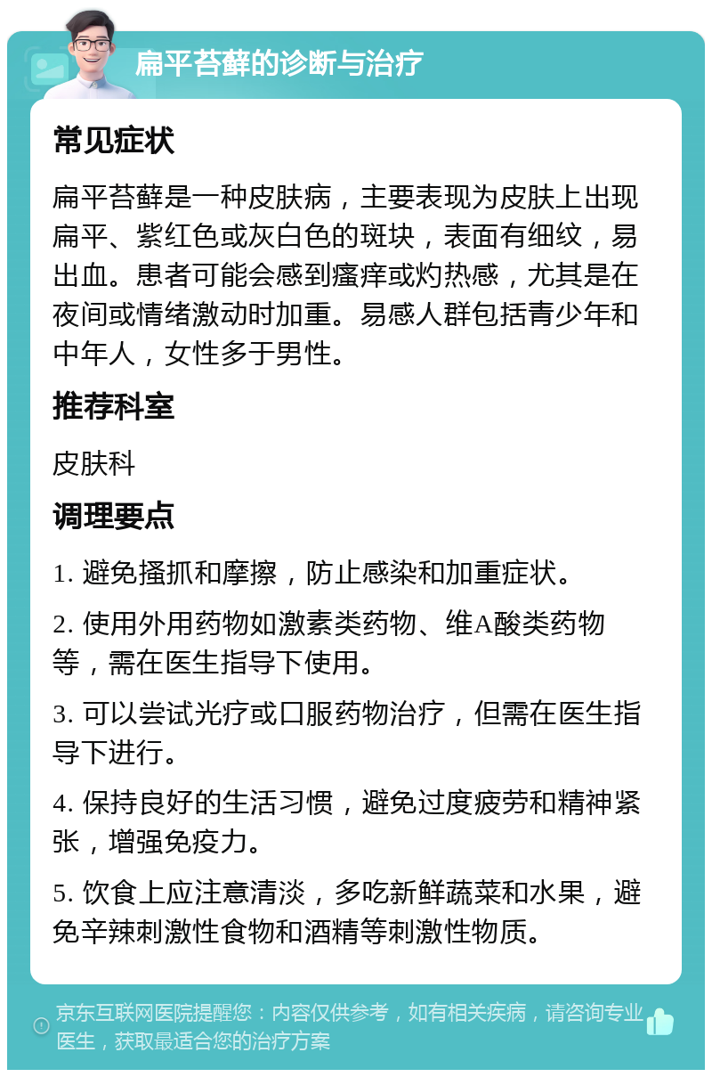 扁平苔藓的诊断与治疗 常见症状 扁平苔藓是一种皮肤病，主要表现为皮肤上出现扁平、紫红色或灰白色的斑块，表面有细纹，易出血。患者可能会感到瘙痒或灼热感，尤其是在夜间或情绪激动时加重。易感人群包括青少年和中年人，女性多于男性。 推荐科室 皮肤科 调理要点 1. 避免搔抓和摩擦，防止感染和加重症状。 2. 使用外用药物如激素类药物、维A酸类药物等，需在医生指导下使用。 3. 可以尝试光疗或口服药物治疗，但需在医生指导下进行。 4. 保持良好的生活习惯，避免过度疲劳和精神紧张，增强免疫力。 5. 饮食上应注意清淡，多吃新鲜蔬菜和水果，避免辛辣刺激性食物和酒精等刺激性物质。