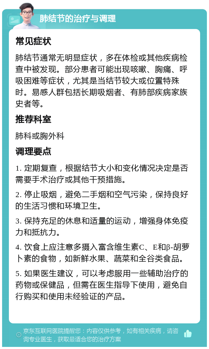 肺结节的治疗与调理 常见症状 肺结节通常无明显症状，多在体检或其他疾病检查中被发现。部分患者可能出现咳嗽、胸痛、呼吸困难等症状，尤其是当结节较大或位置特殊时。易感人群包括长期吸烟者、有肺部疾病家族史者等。 推荐科室 肺科或胸外科 调理要点 1. 定期复查，根据结节大小和变化情况决定是否需要手术治疗或其他干预措施。 2. 停止吸烟，避免二手烟和空气污染，保持良好的生活习惯和环境卫生。 3. 保持充足的休息和适量的运动，增强身体免疫力和抵抗力。 4. 饮食上应注意多摄入富含维生素C、E和β-胡萝卜素的食物，如新鲜水果、蔬菜和全谷类食品。 5. 如果医生建议，可以考虑服用一些辅助治疗的药物或保健品，但需在医生指导下使用，避免自行购买和使用未经验证的产品。