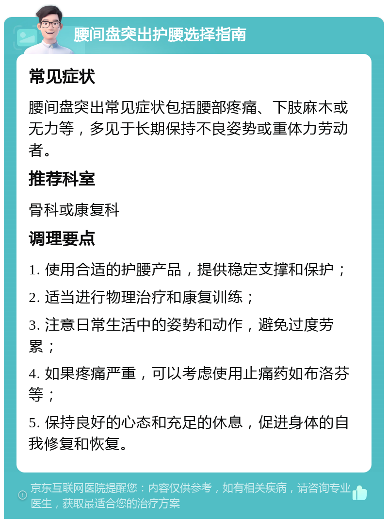 腰间盘突出护腰选择指南 常见症状 腰间盘突出常见症状包括腰部疼痛、下肢麻木或无力等，多见于长期保持不良姿势或重体力劳动者。 推荐科室 骨科或康复科 调理要点 1. 使用合适的护腰产品，提供稳定支撑和保护； 2. 适当进行物理治疗和康复训练； 3. 注意日常生活中的姿势和动作，避免过度劳累； 4. 如果疼痛严重，可以考虑使用止痛药如布洛芬等； 5. 保持良好的心态和充足的休息，促进身体的自我修复和恢复。