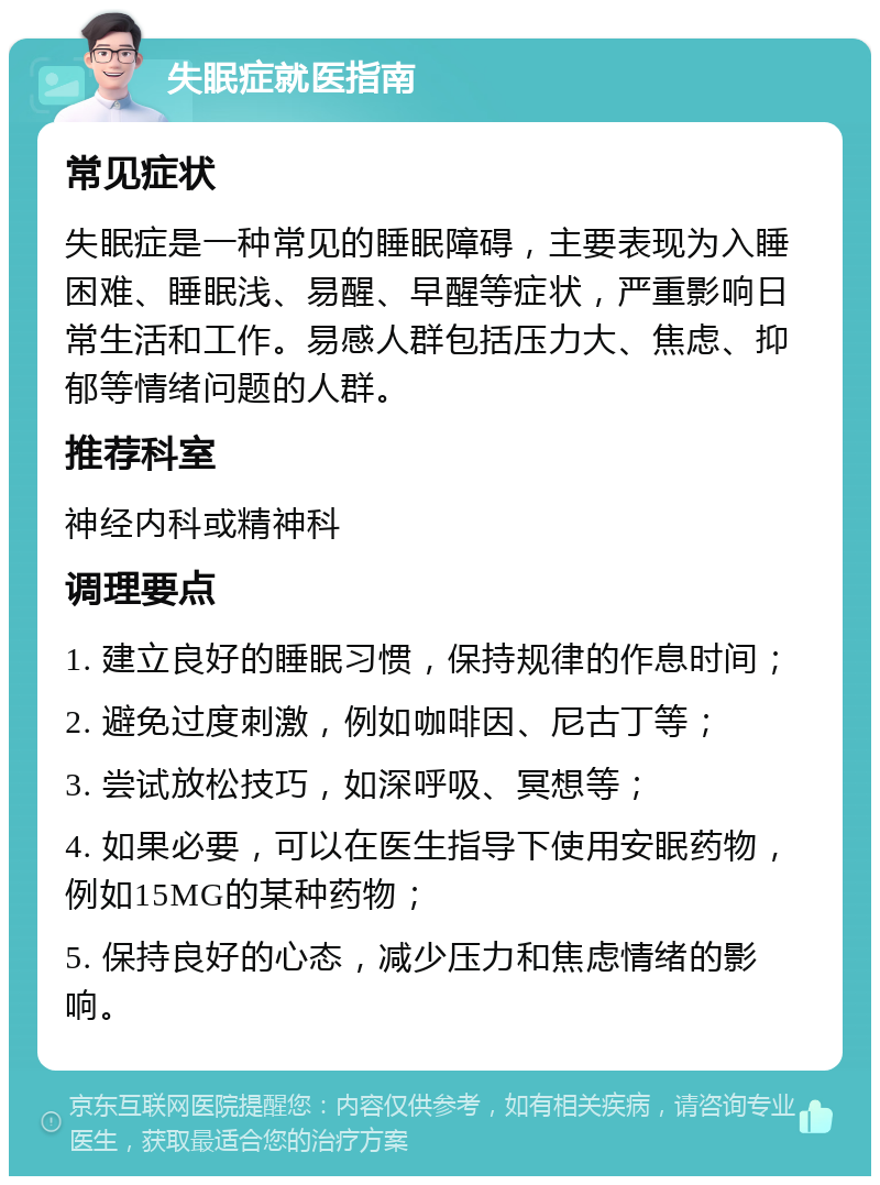 失眠症就医指南 常见症状 失眠症是一种常见的睡眠障碍，主要表现为入睡困难、睡眠浅、易醒、早醒等症状，严重影响日常生活和工作。易感人群包括压力大、焦虑、抑郁等情绪问题的人群。 推荐科室 神经内科或精神科 调理要点 1. 建立良好的睡眠习惯，保持规律的作息时间； 2. 避免过度刺激，例如咖啡因、尼古丁等； 3. 尝试放松技巧，如深呼吸、冥想等； 4. 如果必要，可以在医生指导下使用安眠药物，例如15MG的某种药物； 5. 保持良好的心态，减少压力和焦虑情绪的影响。