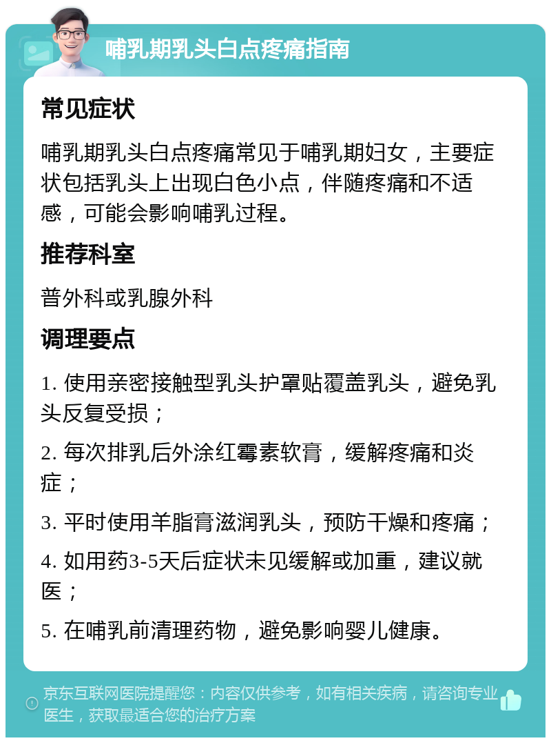 哺乳期乳头白点疼痛指南 常见症状 哺乳期乳头白点疼痛常见于哺乳期妇女，主要症状包括乳头上出现白色小点，伴随疼痛和不适感，可能会影响哺乳过程。 推荐科室 普外科或乳腺外科 调理要点 1. 使用亲密接触型乳头护罩贴覆盖乳头，避免乳头反复受损； 2. 每次排乳后外涂红霉素软膏，缓解疼痛和炎症； 3. 平时使用羊脂膏滋润乳头，预防干燥和疼痛； 4. 如用药3-5天后症状未见缓解或加重，建议就医； 5. 在哺乳前清理药物，避免影响婴儿健康。