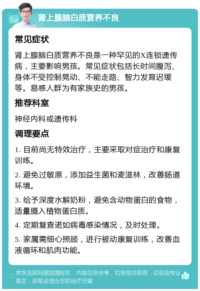 肾上腺脑白质营养不良 常见症状 肾上腺脑白质营养不良是一种罕见的X连锁遗传病，主要影响男孩。常见症状包括长时间腹泻、身体不受控制晃动、不能走路、智力发育迟缓等。易感人群为有家族史的男孩。 推荐科室 神经内科或遗传科 调理要点 1. 目前尚无特效治疗，主要采取对症治疗和康复训练。 2. 避免过敏原，添加益生菌和麦滋林，改善肠道环境。 3. 给予深度水解奶粉，避免含动物蛋白的食物，适量摄入植物蛋白质。 4. 定期复查诺如病毒感染情况，及时处理。 5. 家属需细心照顾，进行被动康复训练，改善血液循环和肌肉功能。