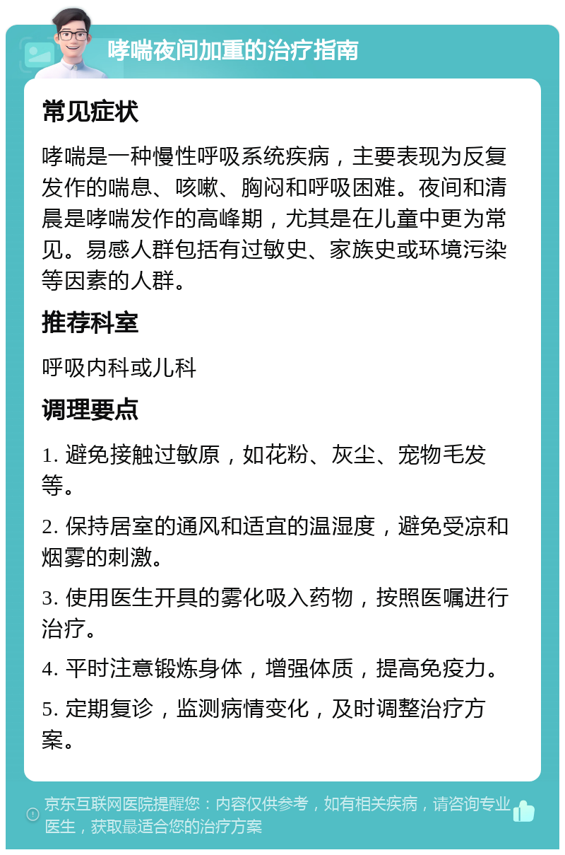 哮喘夜间加重的治疗指南 常见症状 哮喘是一种慢性呼吸系统疾病，主要表现为反复发作的喘息、咳嗽、胸闷和呼吸困难。夜间和清晨是哮喘发作的高峰期，尤其是在儿童中更为常见。易感人群包括有过敏史、家族史或环境污染等因素的人群。 推荐科室 呼吸内科或儿科 调理要点 1. 避免接触过敏原，如花粉、灰尘、宠物毛发等。 2. 保持居室的通风和适宜的温湿度，避免受凉和烟雾的刺激。 3. 使用医生开具的雾化吸入药物，按照医嘱进行治疗。 4. 平时注意锻炼身体，增强体质，提高免疫力。 5. 定期复诊，监测病情变化，及时调整治疗方案。