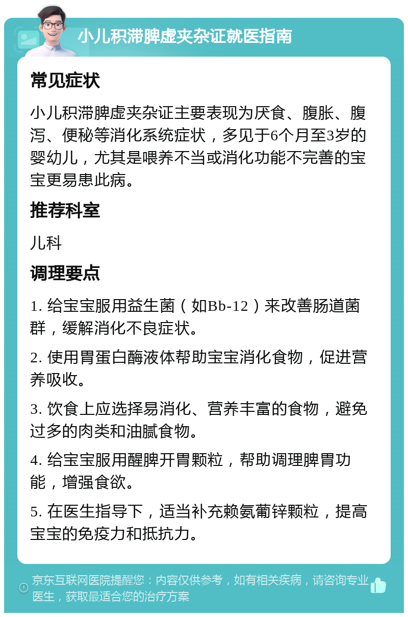 小儿积滞脾虚夹杂证就医指南 常见症状 小儿积滞脾虚夹杂证主要表现为厌食、腹胀、腹泻、便秘等消化系统症状，多见于6个月至3岁的婴幼儿，尤其是喂养不当或消化功能不完善的宝宝更易患此病。 推荐科室 儿科 调理要点 1. 给宝宝服用益生菌（如Bb-12）来改善肠道菌群，缓解消化不良症状。 2. 使用胃蛋白酶液体帮助宝宝消化食物，促进营养吸收。 3. 饮食上应选择易消化、营养丰富的食物，避免过多的肉类和油腻食物。 4. 给宝宝服用醒脾开胃颗粒，帮助调理脾胃功能，增强食欲。 5. 在医生指导下，适当补充赖氨葡锌颗粒，提高宝宝的免疫力和抵抗力。