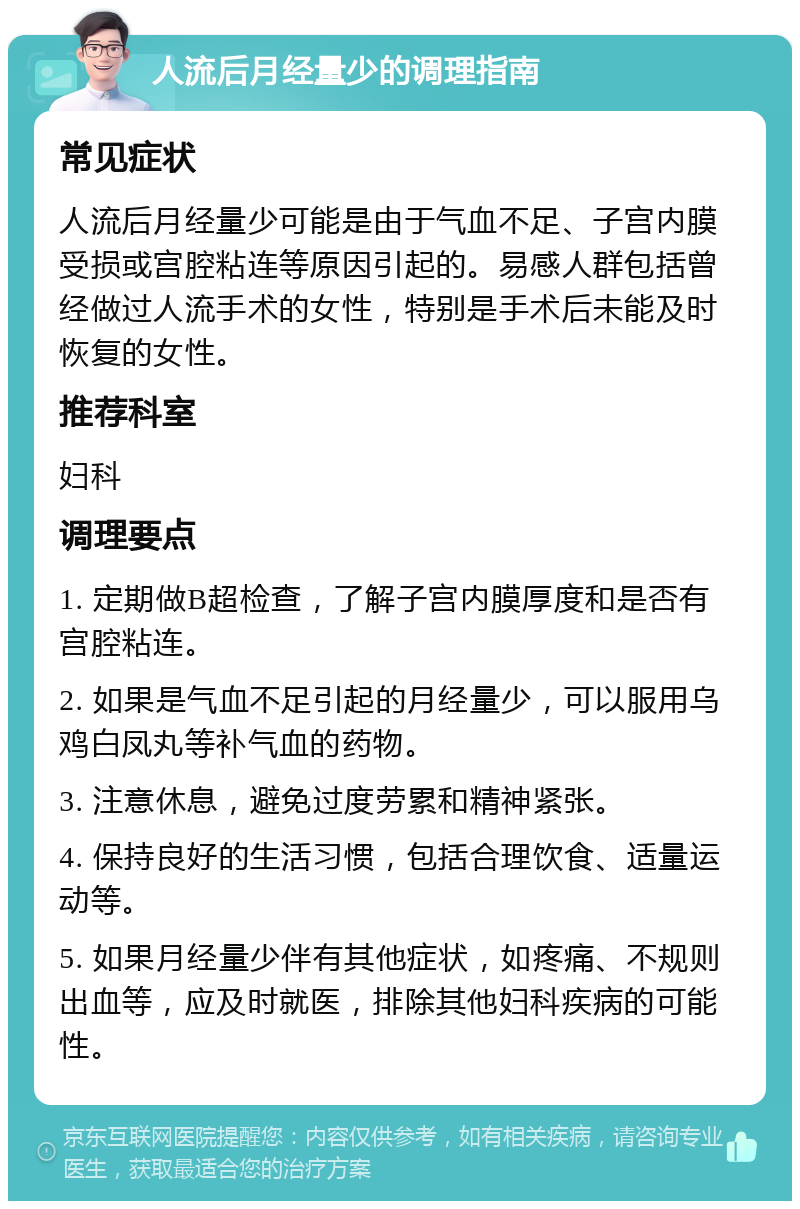 人流后月经量少的调理指南 常见症状 人流后月经量少可能是由于气血不足、子宫内膜受损或宫腔粘连等原因引起的。易感人群包括曾经做过人流手术的女性，特别是手术后未能及时恢复的女性。 推荐科室 妇科 调理要点 1. 定期做B超检查，了解子宫内膜厚度和是否有宫腔粘连。 2. 如果是气血不足引起的月经量少，可以服用乌鸡白凤丸等补气血的药物。 3. 注意休息，避免过度劳累和精神紧张。 4. 保持良好的生活习惯，包括合理饮食、适量运动等。 5. 如果月经量少伴有其他症状，如疼痛、不规则出血等，应及时就医，排除其他妇科疾病的可能性。