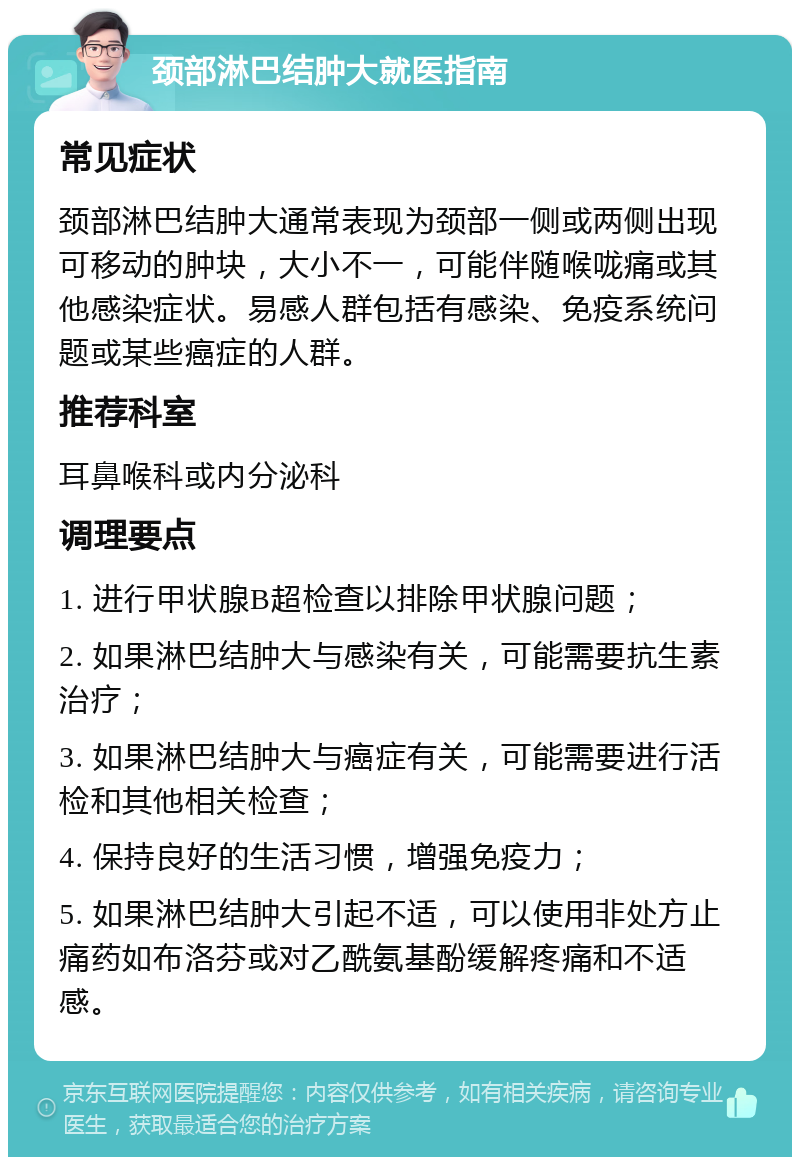 颈部淋巴结肿大就医指南 常见症状 颈部淋巴结肿大通常表现为颈部一侧或两侧出现可移动的肿块，大小不一，可能伴随喉咙痛或其他感染症状。易感人群包括有感染、免疫系统问题或某些癌症的人群。 推荐科室 耳鼻喉科或内分泌科 调理要点 1. 进行甲状腺B超检查以排除甲状腺问题； 2. 如果淋巴结肿大与感染有关，可能需要抗生素治疗； 3. 如果淋巴结肿大与癌症有关，可能需要进行活检和其他相关检查； 4. 保持良好的生活习惯，增强免疫力； 5. 如果淋巴结肿大引起不适，可以使用非处方止痛药如布洛芬或对乙酰氨基酚缓解疼痛和不适感。