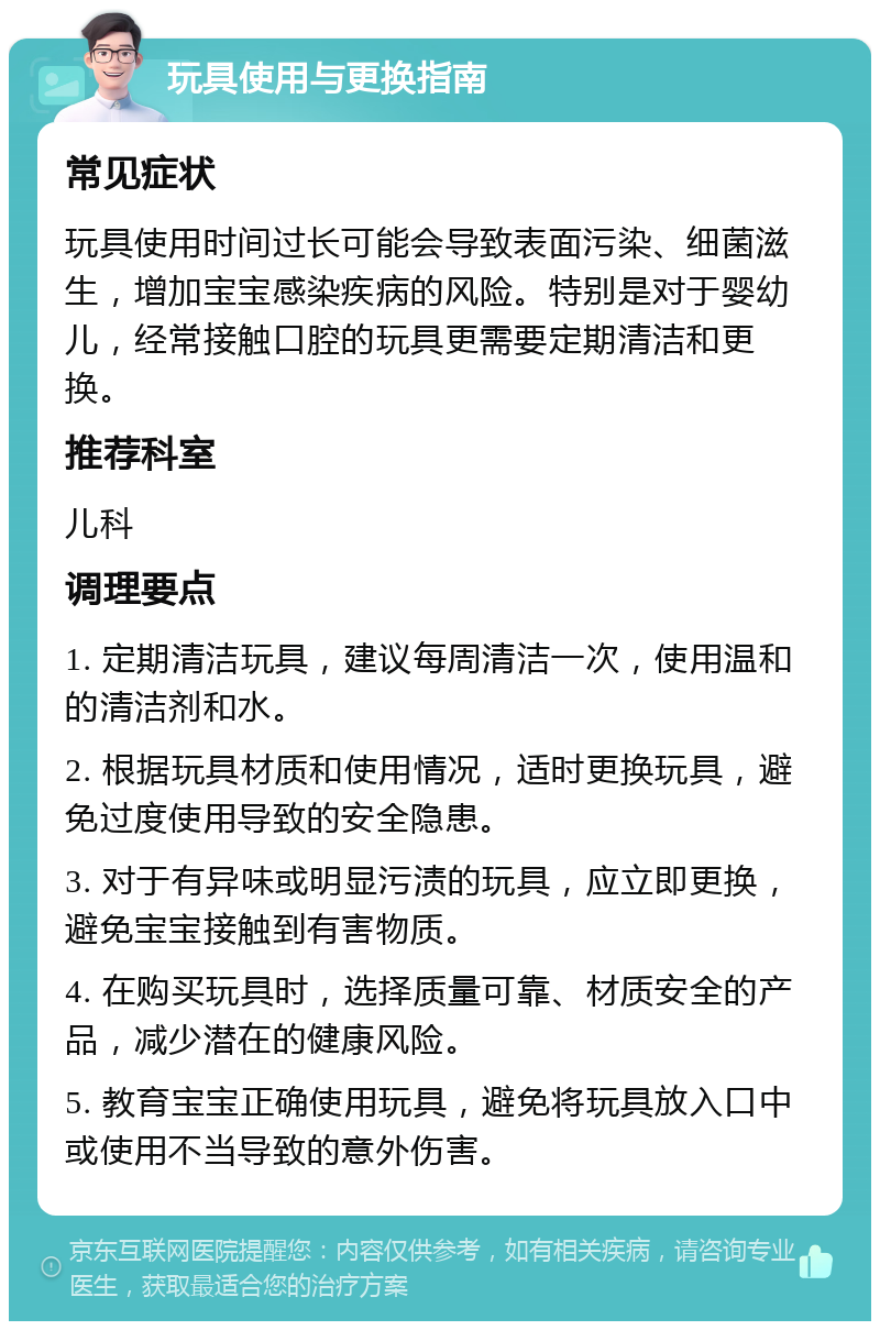 玩具使用与更换指南 常见症状 玩具使用时间过长可能会导致表面污染、细菌滋生，增加宝宝感染疾病的风险。特别是对于婴幼儿，经常接触口腔的玩具更需要定期清洁和更换。 推荐科室 儿科 调理要点 1. 定期清洁玩具，建议每周清洁一次，使用温和的清洁剂和水。 2. 根据玩具材质和使用情况，适时更换玩具，避免过度使用导致的安全隐患。 3. 对于有异味或明显污渍的玩具，应立即更换，避免宝宝接触到有害物质。 4. 在购买玩具时，选择质量可靠、材质安全的产品，减少潜在的健康风险。 5. 教育宝宝正确使用玩具，避免将玩具放入口中或使用不当导致的意外伤害。