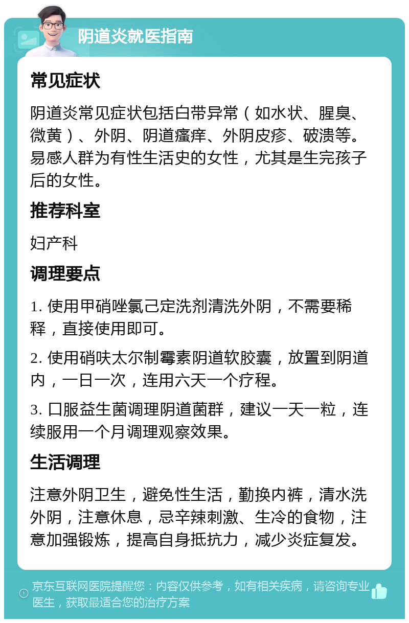 阴道炎就医指南 常见症状 阴道炎常见症状包括白带异常（如水状、腥臭、微黄）、外阴、阴道瘙痒、外阴皮疹、破溃等。易感人群为有性生活史的女性，尤其是生完孩子后的女性。 推荐科室 妇产科 调理要点 1. 使用甲硝唑氯己定洗剂清洗外阴，不需要稀释，直接使用即可。 2. 使用硝呋太尔制霉素阴道软胶囊，放置到阴道内，一日一次，连用六天一个疗程。 3. 口服益生菌调理阴道菌群，建议一天一粒，连续服用一个月调理观察效果。 生活调理 注意外阴卫生，避免性生活，勤换内裤，清水洗外阴，注意休息，忌辛辣刺激、生冷的食物，注意加强锻炼，提高自身抵抗力，减少炎症复发。