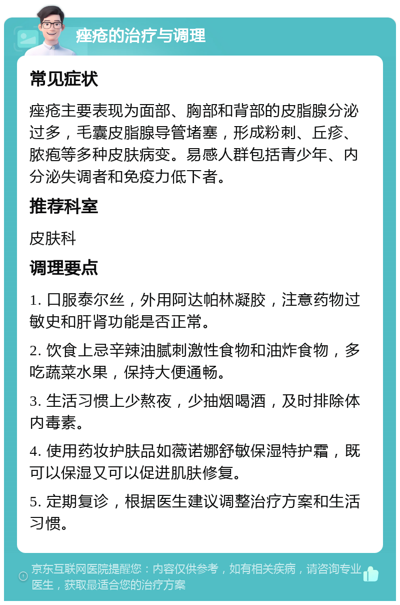 痤疮的治疗与调理 常见症状 痤疮主要表现为面部、胸部和背部的皮脂腺分泌过多，毛囊皮脂腺导管堵塞，形成粉刺、丘疹、脓疱等多种皮肤病变。易感人群包括青少年、内分泌失调者和免疫力低下者。 推荐科室 皮肤科 调理要点 1. 口服泰尔丝，外用阿达帕林凝胶，注意药物过敏史和肝肾功能是否正常。 2. 饮食上忌辛辣油腻刺激性食物和油炸食物，多吃蔬菜水果，保持大便通畅。 3. 生活习惯上少熬夜，少抽烟喝酒，及时排除体内毒素。 4. 使用药妆护肤品如薇诺娜舒敏保湿特护霜，既可以保湿又可以促进肌肤修复。 5. 定期复诊，根据医生建议调整治疗方案和生活习惯。