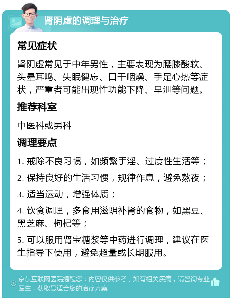 肾阴虚的调理与治疗 常见症状 肾阴虚常见于中年男性，主要表现为腰膝酸软、头晕耳鸣、失眠健忘、口干咽燥、手足心热等症状，严重者可能出现性功能下降、早泄等问题。 推荐科室 中医科或男科 调理要点 1. 戒除不良习惯，如频繁手淫、过度性生活等； 2. 保持良好的生活习惯，规律作息，避免熬夜； 3. 适当运动，增强体质； 4. 饮食调理，多食用滋阴补肾的食物，如黑豆、黑芝麻、枸杞等； 5. 可以服用肾宝糖浆等中药进行调理，建议在医生指导下使用，避免超量或长期服用。