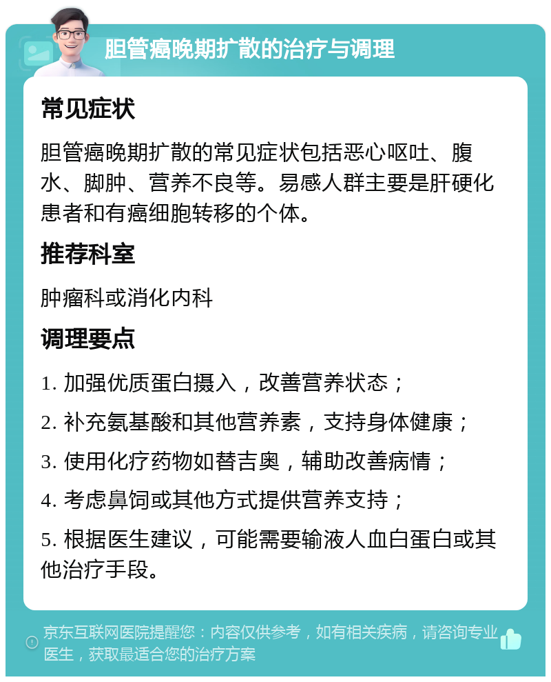 胆管癌晚期扩散的治疗与调理 常见症状 胆管癌晚期扩散的常见症状包括恶心呕吐、腹水、脚肿、营养不良等。易感人群主要是肝硬化患者和有癌细胞转移的个体。 推荐科室 肿瘤科或消化内科 调理要点 1. 加强优质蛋白摄入，改善营养状态； 2. 补充氨基酸和其他营养素，支持身体健康； 3. 使用化疗药物如替吉奥，辅助改善病情； 4. 考虑鼻饲或其他方式提供营养支持； 5. 根据医生建议，可能需要输液人血白蛋白或其他治疗手段。