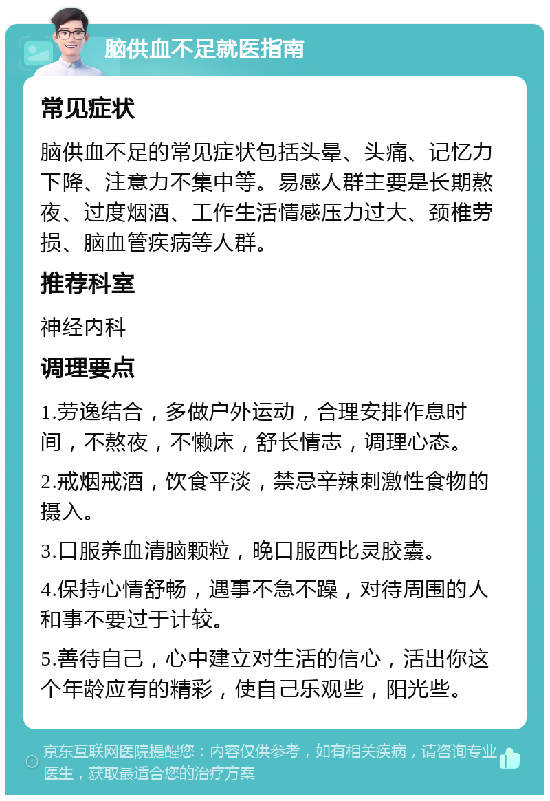 脑供血不足就医指南 常见症状 脑供血不足的常见症状包括头晕、头痛、记忆力下降、注意力不集中等。易感人群主要是长期熬夜、过度烟酒、工作生活情感压力过大、颈椎劳损、脑血管疾病等人群。 推荐科室 神经内科 调理要点 1.劳逸结合，多做户外运动，合理安排作息时间，不熬夜，不懒床，舒长情志，调理心态。 2.戒烟戒酒，饮食平淡，禁忌辛辣刺激性食物的摄入。 3.口服养血清脑颗粒，晚口服西比灵胶囊。 4.保持心情舒畅，遇事不急不躁，对待周围的人和事不要过于计较。 5.善待自己，心中建立对生活的信心，活出你这个年龄应有的精彩，使自己乐观些，阳光些。