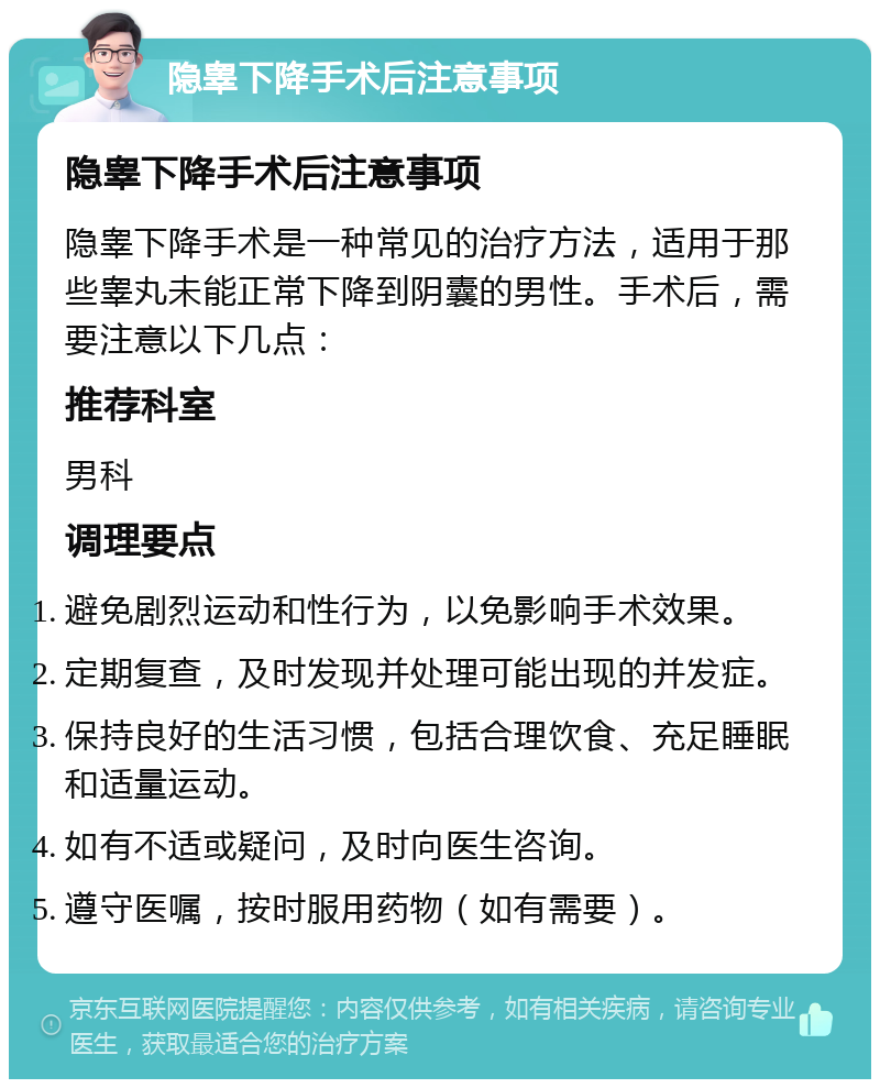 隐睾下降手术后注意事项 隐睾下降手术后注意事项 隐睾下降手术是一种常见的治疗方法，适用于那些睾丸未能正常下降到阴囊的男性。手术后，需要注意以下几点： 推荐科室 男科 调理要点 避免剧烈运动和性行为，以免影响手术效果。 定期复查，及时发现并处理可能出现的并发症。 保持良好的生活习惯，包括合理饮食、充足睡眠和适量运动。 如有不适或疑问，及时向医生咨询。 遵守医嘱，按时服用药物（如有需要）。