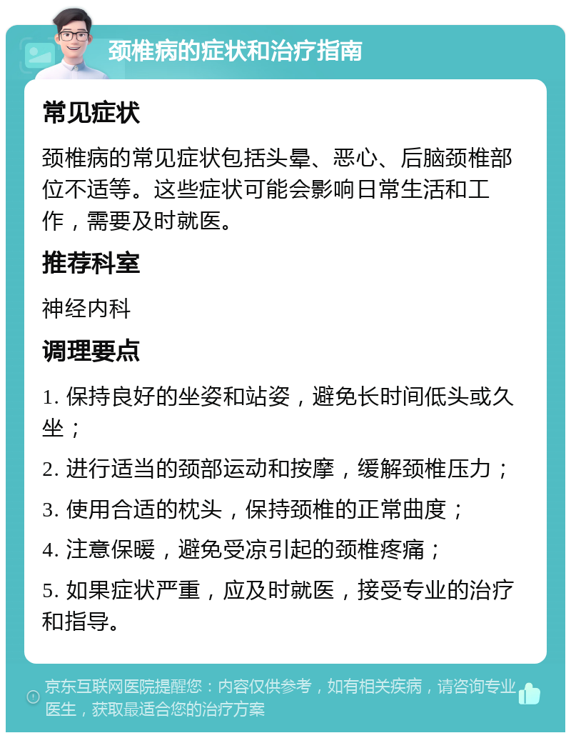 颈椎病的症状和治疗指南 常见症状 颈椎病的常见症状包括头晕、恶心、后脑颈椎部位不适等。这些症状可能会影响日常生活和工作，需要及时就医。 推荐科室 神经内科 调理要点 1. 保持良好的坐姿和站姿，避免长时间低头或久坐； 2. 进行适当的颈部运动和按摩，缓解颈椎压力； 3. 使用合适的枕头，保持颈椎的正常曲度； 4. 注意保暖，避免受凉引起的颈椎疼痛； 5. 如果症状严重，应及时就医，接受专业的治疗和指导。