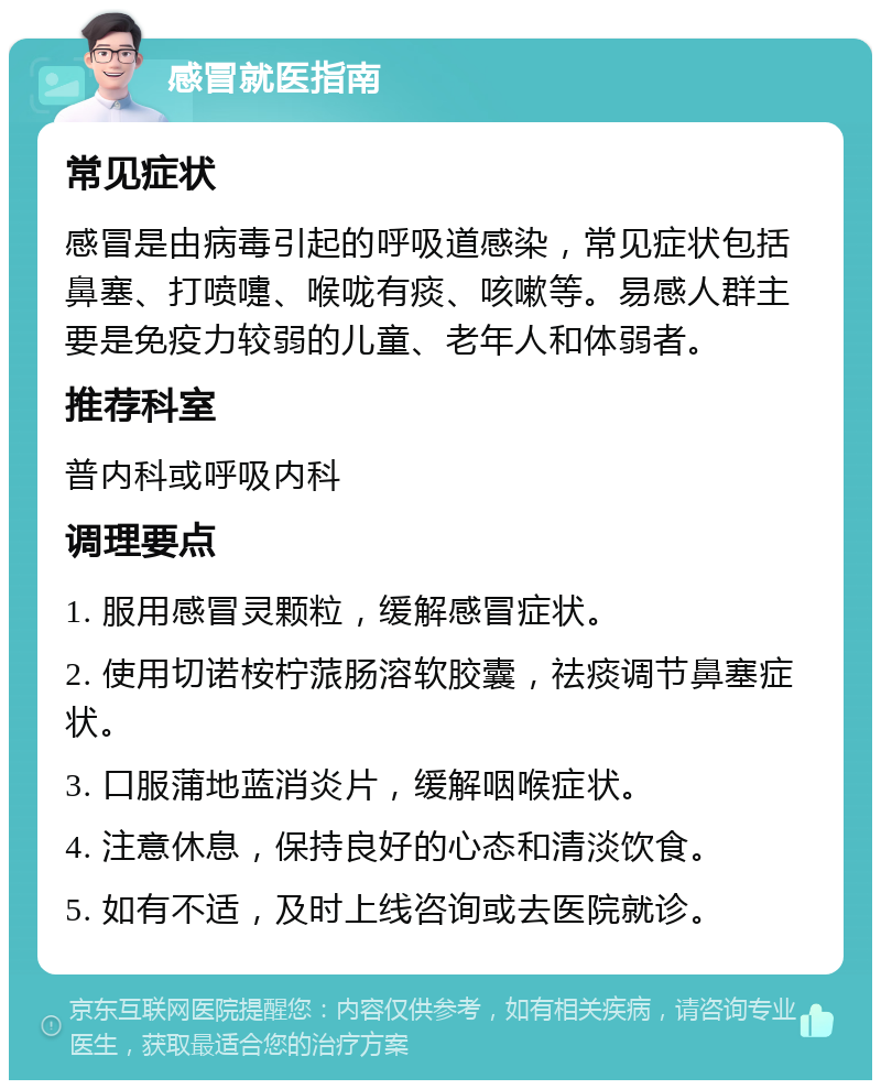 感冒就医指南 常见症状 感冒是由病毒引起的呼吸道感染，常见症状包括鼻塞、打喷嚏、喉咙有痰、咳嗽等。易感人群主要是免疫力较弱的儿童、老年人和体弱者。 推荐科室 普内科或呼吸内科 调理要点 1. 服用感冒灵颗粒，缓解感冒症状。 2. 使用切诺桉柠蒎肠溶软胶囊，祛痰调节鼻塞症状。 3. 口服蒲地蓝消炎片，缓解咽喉症状。 4. 注意休息，保持良好的心态和清淡饮食。 5. 如有不适，及时上线咨询或去医院就诊。