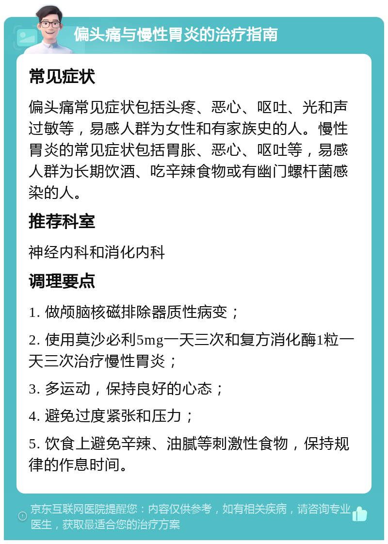 偏头痛与慢性胃炎的治疗指南 常见症状 偏头痛常见症状包括头疼、恶心、呕吐、光和声过敏等，易感人群为女性和有家族史的人。慢性胃炎的常见症状包括胃胀、恶心、呕吐等，易感人群为长期饮酒、吃辛辣食物或有幽门螺杆菌感染的人。 推荐科室 神经内科和消化内科 调理要点 1. 做颅脑核磁排除器质性病变； 2. 使用莫沙必利5mg一天三次和复方消化酶1粒一天三次治疗慢性胃炎； 3. 多运动，保持良好的心态； 4. 避免过度紧张和压力； 5. 饮食上避免辛辣、油腻等刺激性食物，保持规律的作息时间。