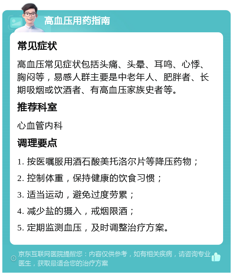 高血压用药指南 常见症状 高血压常见症状包括头痛、头晕、耳鸣、心悸、胸闷等，易感人群主要是中老年人、肥胖者、长期吸烟或饮酒者、有高血压家族史者等。 推荐科室 心血管内科 调理要点 1. 按医嘱服用酒石酸美托洛尔片等降压药物； 2. 控制体重，保持健康的饮食习惯； 3. 适当运动，避免过度劳累； 4. 减少盐的摄入，戒烟限酒； 5. 定期监测血压，及时调整治疗方案。