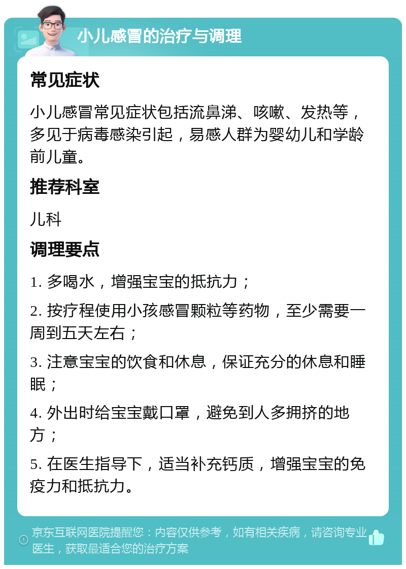 小儿感冒的治疗与调理 常见症状 小儿感冒常见症状包括流鼻涕、咳嗽、发热等，多见于病毒感染引起，易感人群为婴幼儿和学龄前儿童。 推荐科室 儿科 调理要点 1. 多喝水，增强宝宝的抵抗力； 2. 按疗程使用小孩感冒颗粒等药物，至少需要一周到五天左右； 3. 注意宝宝的饮食和休息，保证充分的休息和睡眠； 4. 外出时给宝宝戴口罩，避免到人多拥挤的地方； 5. 在医生指导下，适当补充钙质，增强宝宝的免疫力和抵抗力。