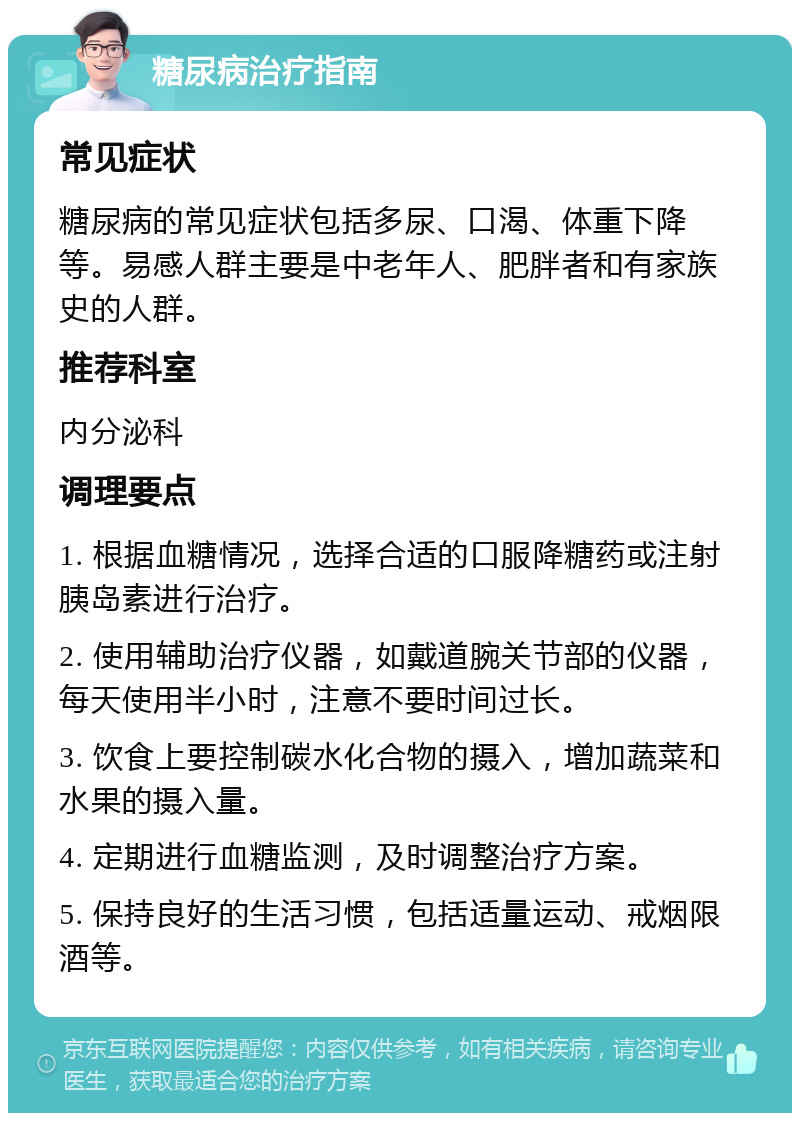 糖尿病治疗指南 常见症状 糖尿病的常见症状包括多尿、口渴、体重下降等。易感人群主要是中老年人、肥胖者和有家族史的人群。 推荐科室 内分泌科 调理要点 1. 根据血糖情况，选择合适的口服降糖药或注射胰岛素进行治疗。 2. 使用辅助治疗仪器，如戴道腕关节部的仪器，每天使用半小时，注意不要时间过长。 3. 饮食上要控制碳水化合物的摄入，增加蔬菜和水果的摄入量。 4. 定期进行血糖监测，及时调整治疗方案。 5. 保持良好的生活习惯，包括适量运动、戒烟限酒等。