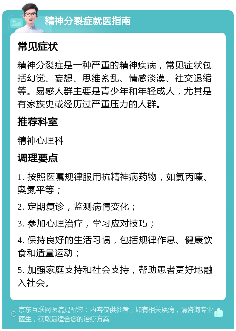 精神分裂症就医指南 常见症状 精神分裂症是一种严重的精神疾病，常见症状包括幻觉、妄想、思维紊乱、情感淡漠、社交退缩等。易感人群主要是青少年和年轻成人，尤其是有家族史或经历过严重压力的人群。 推荐科室 精神心理科 调理要点 1. 按照医嘱规律服用抗精神病药物，如氯丙嗪、奥氮平等； 2. 定期复诊，监测病情变化； 3. 参加心理治疗，学习应对技巧； 4. 保持良好的生活习惯，包括规律作息、健康饮食和适量运动； 5. 加强家庭支持和社会支持，帮助患者更好地融入社会。