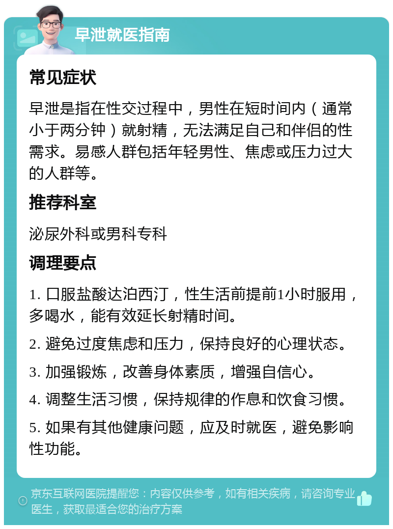 早泄就医指南 常见症状 早泄是指在性交过程中，男性在短时间内（通常小于两分钟）就射精，无法满足自己和伴侣的性需求。易感人群包括年轻男性、焦虑或压力过大的人群等。 推荐科室 泌尿外科或男科专科 调理要点 1. 口服盐酸达泊西汀，性生活前提前1小时服用，多喝水，能有效延长射精时间。 2. 避免过度焦虑和压力，保持良好的心理状态。 3. 加强锻炼，改善身体素质，增强自信心。 4. 调整生活习惯，保持规律的作息和饮食习惯。 5. 如果有其他健康问题，应及时就医，避免影响性功能。