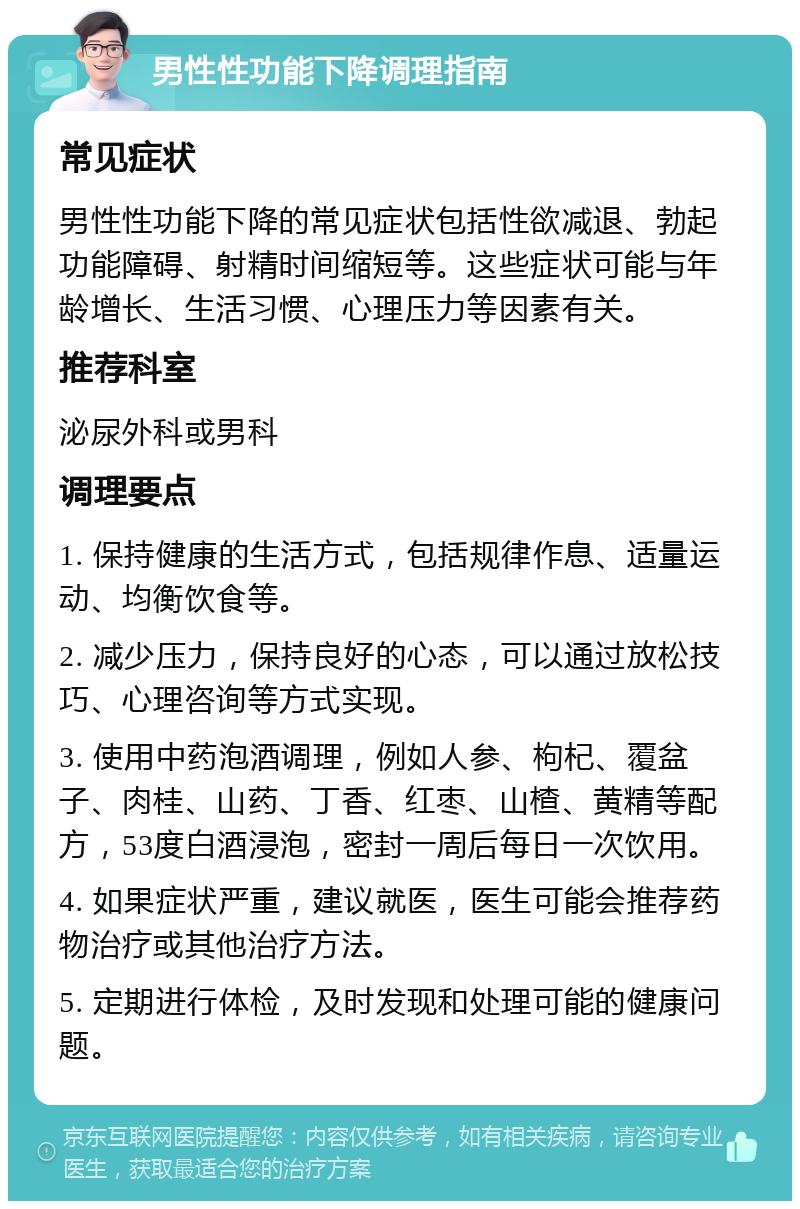 男性性功能下降调理指南 常见症状 男性性功能下降的常见症状包括性欲减退、勃起功能障碍、射精时间缩短等。这些症状可能与年龄增长、生活习惯、心理压力等因素有关。 推荐科室 泌尿外科或男科 调理要点 1. 保持健康的生活方式，包括规律作息、适量运动、均衡饮食等。 2. 减少压力，保持良好的心态，可以通过放松技巧、心理咨询等方式实现。 3. 使用中药泡酒调理，例如人参、枸杞、覆盆子、肉桂、山药、丁香、红枣、山楂、黄精等配方，53度白酒浸泡，密封一周后每日一次饮用。 4. 如果症状严重，建议就医，医生可能会推荐药物治疗或其他治疗方法。 5. 定期进行体检，及时发现和处理可能的健康问题。