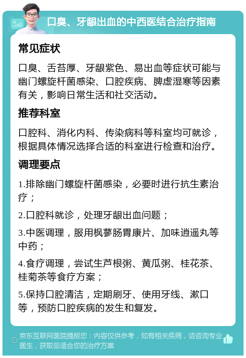 口臭、牙龈出血的中西医结合治疗指南 常见症状 口臭、舌苔厚、牙龈紫色、易出血等症状可能与幽门螺旋杆菌感染、口腔疾病、脾虚湿寒等因素有关，影响日常生活和社交活动。 推荐科室 口腔科、消化内科、传染病科等科室均可就诊，根据具体情况选择合适的科室进行检查和治疗。 调理要点 1.排除幽门螺旋杆菌感染，必要时进行抗生素治疗； 2.口腔科就诊，处理牙龈出血问题； 3.中医调理，服用枫蓼肠胃康片、加味逍遥丸等中药； 4.食疗调理，尝试生芦根粥、黄瓜粥、桂花茶、桂菊茶等食疗方案； 5.保持口腔清洁，定期刷牙、使用牙线、漱口等，预防口腔疾病的发生和复发。