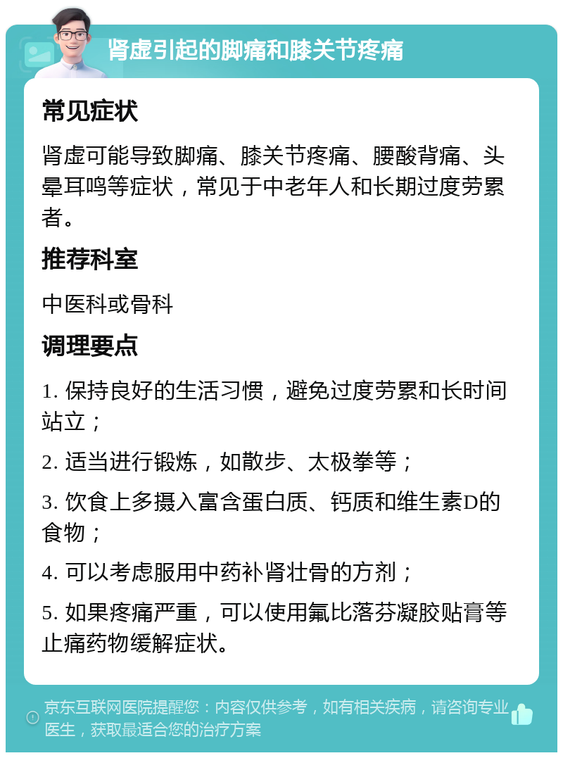 肾虚引起的脚痛和膝关节疼痛 常见症状 肾虚可能导致脚痛、膝关节疼痛、腰酸背痛、头晕耳鸣等症状，常见于中老年人和长期过度劳累者。 推荐科室 中医科或骨科 调理要点 1. 保持良好的生活习惯，避免过度劳累和长时间站立； 2. 适当进行锻炼，如散步、太极拳等； 3. 饮食上多摄入富含蛋白质、钙质和维生素D的食物； 4. 可以考虑服用中药补肾壮骨的方剂； 5. 如果疼痛严重，可以使用氟比落芬凝胶贴膏等止痛药物缓解症状。