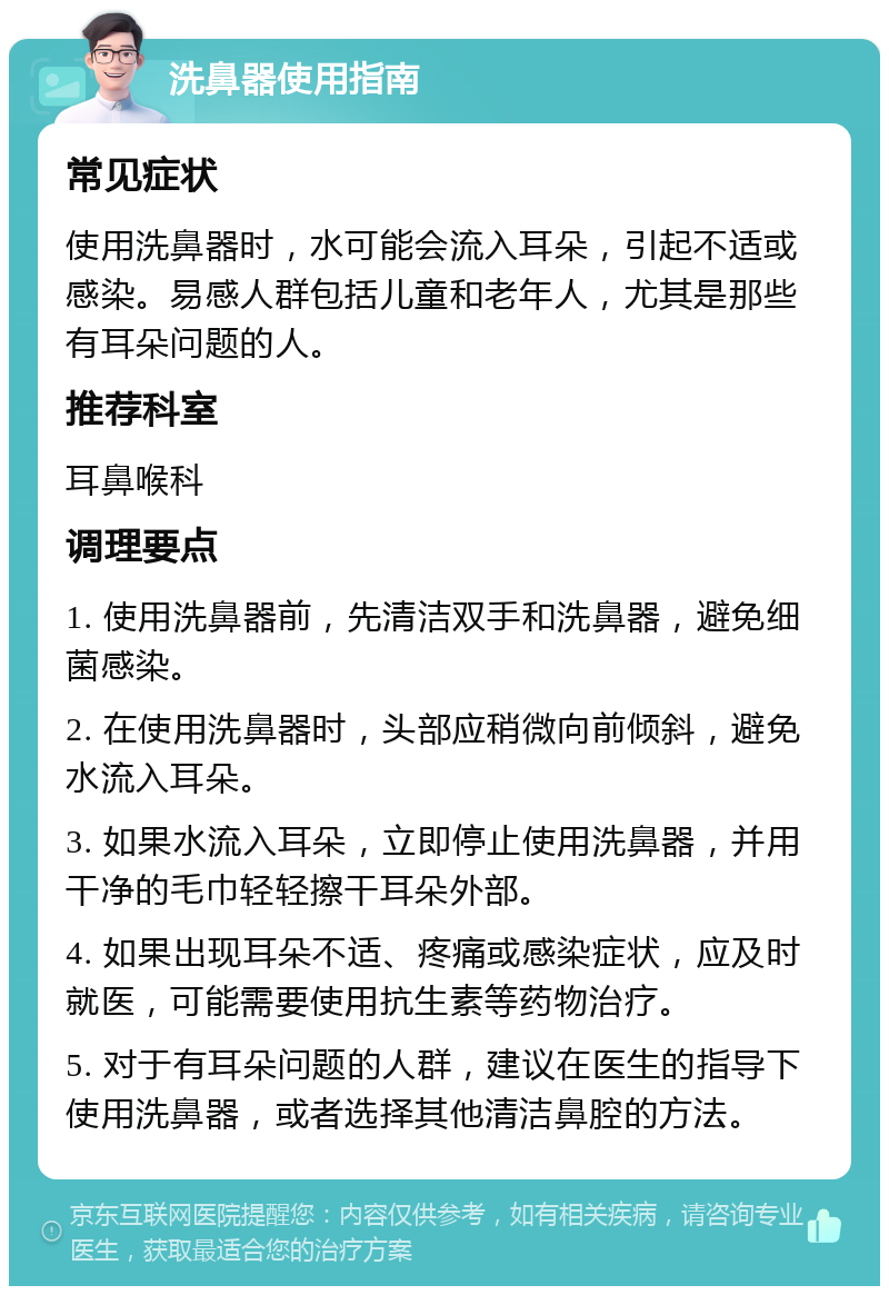 洗鼻器使用指南 常见症状 使用洗鼻器时，水可能会流入耳朵，引起不适或感染。易感人群包括儿童和老年人，尤其是那些有耳朵问题的人。 推荐科室 耳鼻喉科 调理要点 1. 使用洗鼻器前，先清洁双手和洗鼻器，避免细菌感染。 2. 在使用洗鼻器时，头部应稍微向前倾斜，避免水流入耳朵。 3. 如果水流入耳朵，立即停止使用洗鼻器，并用干净的毛巾轻轻擦干耳朵外部。 4. 如果出现耳朵不适、疼痛或感染症状，应及时就医，可能需要使用抗生素等药物治疗。 5. 对于有耳朵问题的人群，建议在医生的指导下使用洗鼻器，或者选择其他清洁鼻腔的方法。