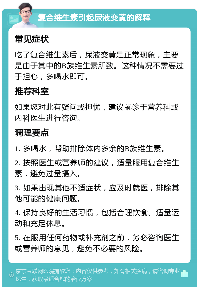 复合维生素引起尿液变黄的解释 常见症状 吃了复合维生素后，尿液变黄是正常现象，主要是由于其中的B族维生素所致。这种情况不需要过于担心，多喝水即可。 推荐科室 如果您对此有疑问或担忧，建议就诊于营养科或内科医生进行咨询。 调理要点 1. 多喝水，帮助排除体内多余的B族维生素。 2. 按照医生或营养师的建议，适量服用复合维生素，避免过量摄入。 3. 如果出现其他不适症状，应及时就医，排除其他可能的健康问题。 4. 保持良好的生活习惯，包括合理饮食、适量运动和充足休息。 5. 在服用任何药物或补充剂之前，务必咨询医生或营养师的意见，避免不必要的风险。