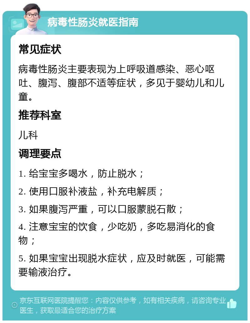 病毒性肠炎就医指南 常见症状 病毒性肠炎主要表现为上呼吸道感染、恶心呕吐、腹泻、腹部不适等症状，多见于婴幼儿和儿童。 推荐科室 儿科 调理要点 1. 给宝宝多喝水，防止脱水； 2. 使用口服补液盐，补充电解质； 3. 如果腹泻严重，可以口服蒙脱石散； 4. 注意宝宝的饮食，少吃奶，多吃易消化的食物； 5. 如果宝宝出现脱水症状，应及时就医，可能需要输液治疗。