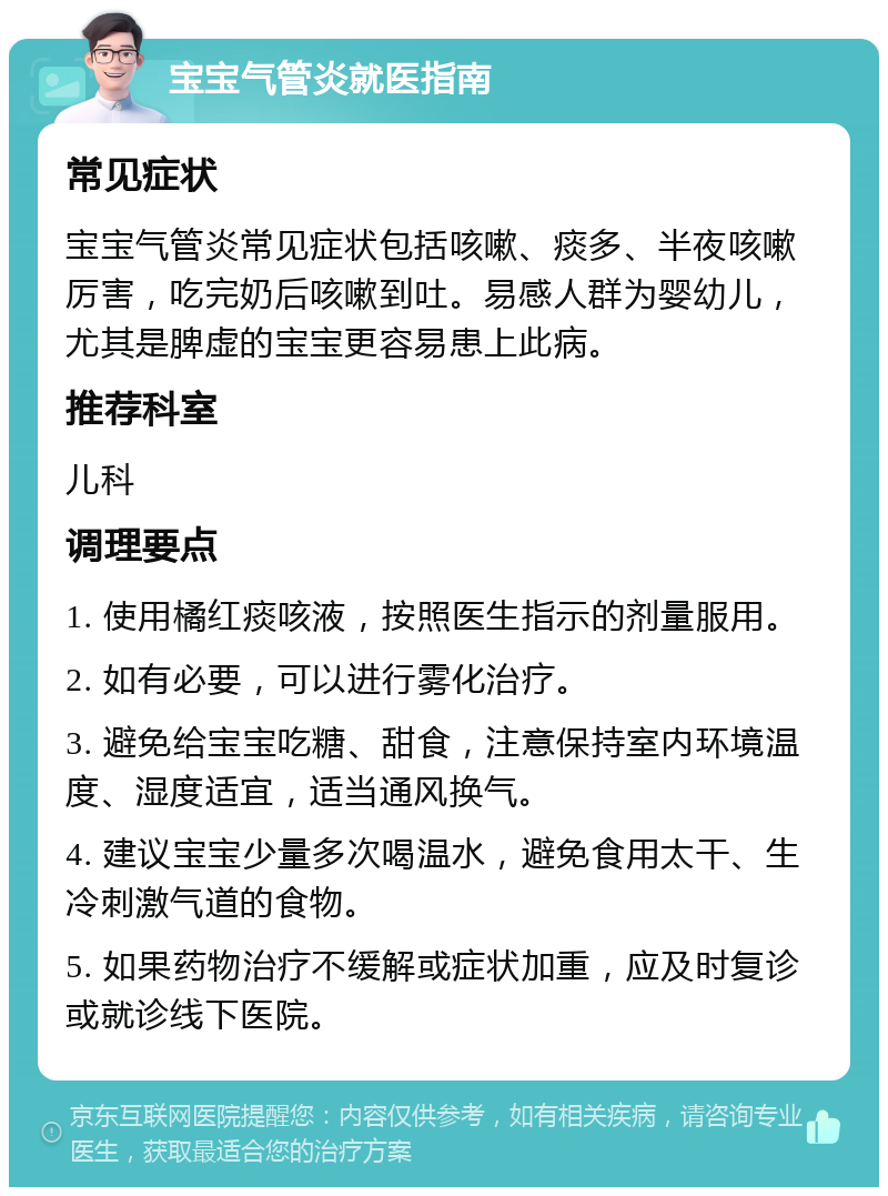 宝宝气管炎就医指南 常见症状 宝宝气管炎常见症状包括咳嗽、痰多、半夜咳嗽厉害，吃完奶后咳嗽到吐。易感人群为婴幼儿，尤其是脾虚的宝宝更容易患上此病。 推荐科室 儿科 调理要点 1. 使用橘红痰咳液，按照医生指示的剂量服用。 2. 如有必要，可以进行雾化治疗。 3. 避免给宝宝吃糖、甜食，注意保持室内环境温度、湿度适宜，适当通风换气。 4. 建议宝宝少量多次喝温水，避免食用太干、生冷刺激气道的食物。 5. 如果药物治疗不缓解或症状加重，应及时复诊或就诊线下医院。