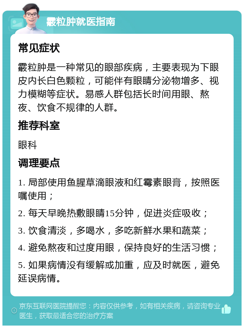 霰粒肿就医指南 常见症状 霰粒肿是一种常见的眼部疾病，主要表现为下眼皮内长白色颗粒，可能伴有眼睛分泌物增多、视力模糊等症状。易感人群包括长时间用眼、熬夜、饮食不规律的人群。 推荐科室 眼科 调理要点 1. 局部使用鱼腥草滴眼液和红霉素眼膏，按照医嘱使用； 2. 每天早晚热敷眼睛15分钟，促进炎症吸收； 3. 饮食清淡，多喝水，多吃新鲜水果和蔬菜； 4. 避免熬夜和过度用眼，保持良好的生活习惯； 5. 如果病情没有缓解或加重，应及时就医，避免延误病情。