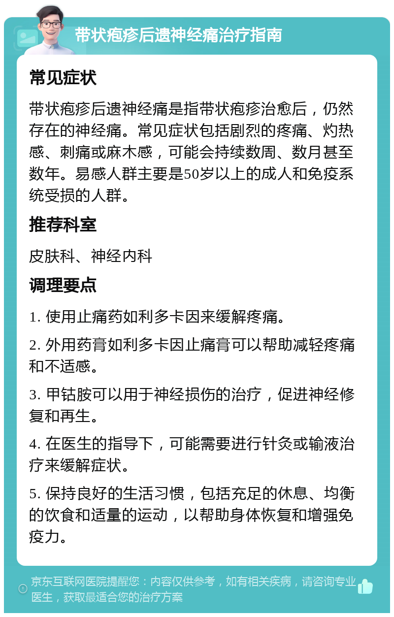 带状疱疹后遗神经痛治疗指南 常见症状 带状疱疹后遗神经痛是指带状疱疹治愈后，仍然存在的神经痛。常见症状包括剧烈的疼痛、灼热感、刺痛或麻木感，可能会持续数周、数月甚至数年。易感人群主要是50岁以上的成人和免疫系统受损的人群。 推荐科室 皮肤科、神经内科 调理要点 1. 使用止痛药如利多卡因来缓解疼痛。 2. 外用药膏如利多卡因止痛膏可以帮助减轻疼痛和不适感。 3. 甲钴胺可以用于神经损伤的治疗，促进神经修复和再生。 4. 在医生的指导下，可能需要进行针灸或输液治疗来缓解症状。 5. 保持良好的生活习惯，包括充足的休息、均衡的饮食和适量的运动，以帮助身体恢复和增强免疫力。