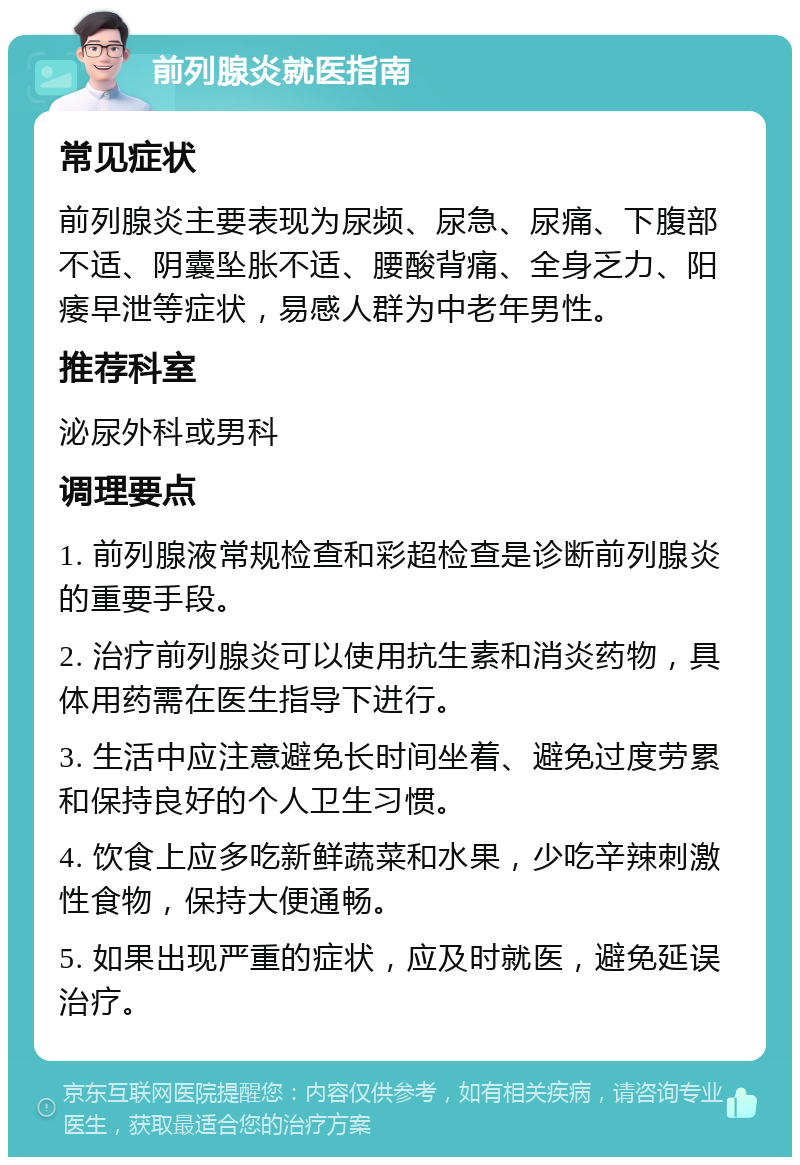 前列腺炎就医指南 常见症状 前列腺炎主要表现为尿频、尿急、尿痛、下腹部不适、阴囊坠胀不适、腰酸背痛、全身乏力、阳痿早泄等症状，易感人群为中老年男性。 推荐科室 泌尿外科或男科 调理要点 1. 前列腺液常规检查和彩超检查是诊断前列腺炎的重要手段。 2. 治疗前列腺炎可以使用抗生素和消炎药物，具体用药需在医生指导下进行。 3. 生活中应注意避免长时间坐着、避免过度劳累和保持良好的个人卫生习惯。 4. 饮食上应多吃新鲜蔬菜和水果，少吃辛辣刺激性食物，保持大便通畅。 5. 如果出现严重的症状，应及时就医，避免延误治疗。