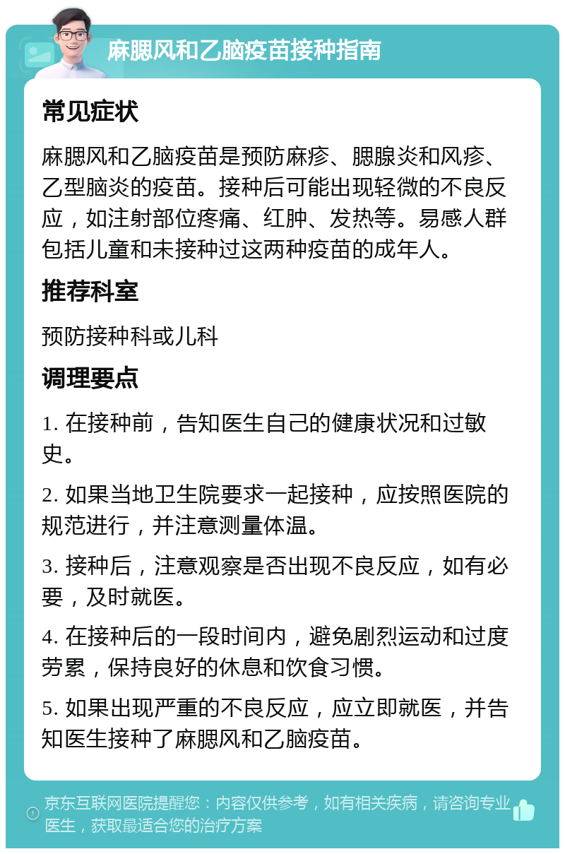 麻腮风和乙脑疫苗接种指南 常见症状 麻腮风和乙脑疫苗是预防麻疹、腮腺炎和风疹、乙型脑炎的疫苗。接种后可能出现轻微的不良反应，如注射部位疼痛、红肿、发热等。易感人群包括儿童和未接种过这两种疫苗的成年人。 推荐科室 预防接种科或儿科 调理要点 1. 在接种前，告知医生自己的健康状况和过敏史。 2. 如果当地卫生院要求一起接种，应按照医院的规范进行，并注意测量体温。 3. 接种后，注意观察是否出现不良反应，如有必要，及时就医。 4. 在接种后的一段时间内，避免剧烈运动和过度劳累，保持良好的休息和饮食习惯。 5. 如果出现严重的不良反应，应立即就医，并告知医生接种了麻腮风和乙脑疫苗。