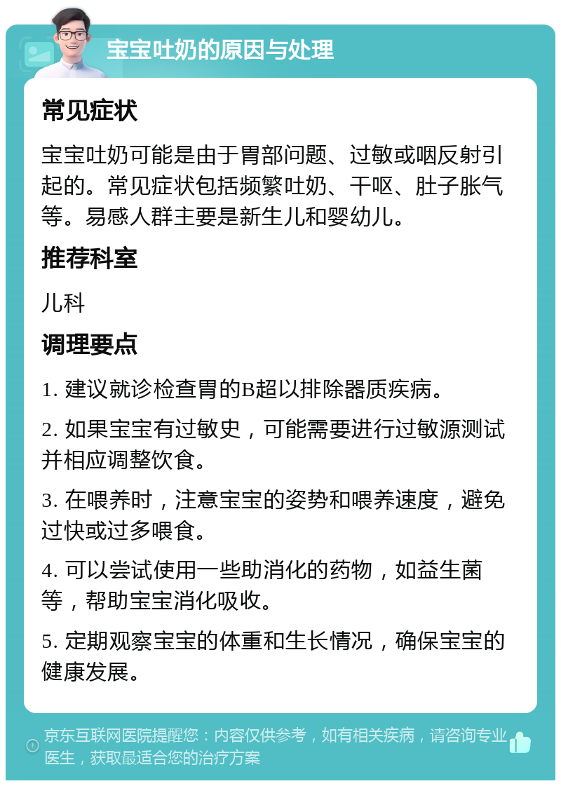 宝宝吐奶的原因与处理 常见症状 宝宝吐奶可能是由于胃部问题、过敏或咽反射引起的。常见症状包括频繁吐奶、干呕、肚子胀气等。易感人群主要是新生儿和婴幼儿。 推荐科室 儿科 调理要点 1. 建议就诊检查胃的B超以排除器质疾病。 2. 如果宝宝有过敏史，可能需要进行过敏源测试并相应调整饮食。 3. 在喂养时，注意宝宝的姿势和喂养速度，避免过快或过多喂食。 4. 可以尝试使用一些助消化的药物，如益生菌等，帮助宝宝消化吸收。 5. 定期观察宝宝的体重和生长情况，确保宝宝的健康发展。