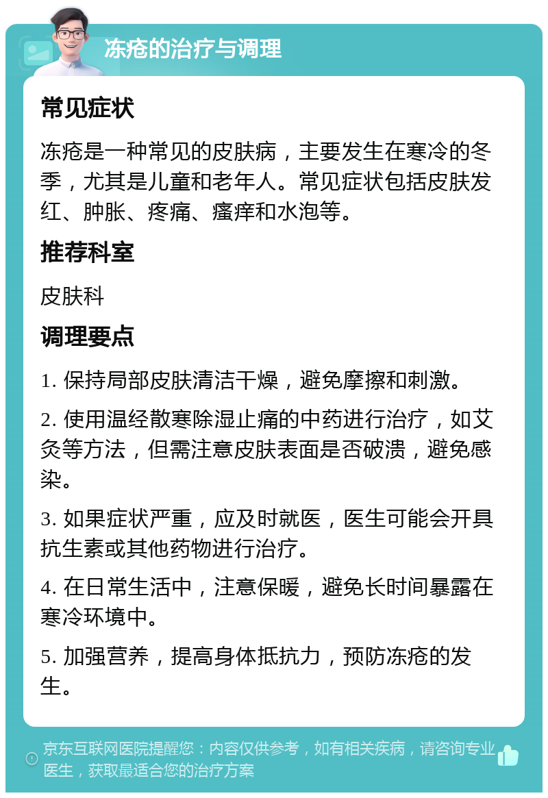 冻疮的治疗与调理 常见症状 冻疮是一种常见的皮肤病，主要发生在寒冷的冬季，尤其是儿童和老年人。常见症状包括皮肤发红、肿胀、疼痛、瘙痒和水泡等。 推荐科室 皮肤科 调理要点 1. 保持局部皮肤清洁干燥，避免摩擦和刺激。 2. 使用温经散寒除湿止痛的中药进行治疗，如艾灸等方法，但需注意皮肤表面是否破溃，避免感染。 3. 如果症状严重，应及时就医，医生可能会开具抗生素或其他药物进行治疗。 4. 在日常生活中，注意保暖，避免长时间暴露在寒冷环境中。 5. 加强营养，提高身体抵抗力，预防冻疮的发生。