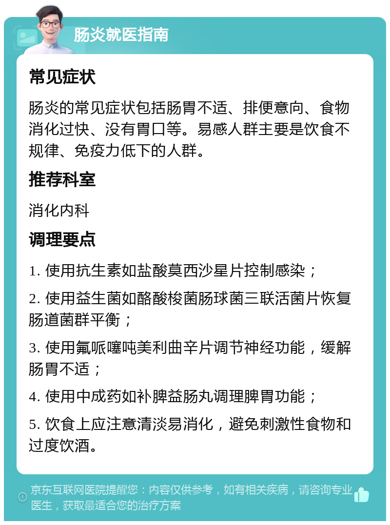 肠炎就医指南 常见症状 肠炎的常见症状包括肠胃不适、排便意向、食物消化过快、没有胃口等。易感人群主要是饮食不规律、免疫力低下的人群。 推荐科室 消化内科 调理要点 1. 使用抗生素如盐酸莫西沙星片控制感染； 2. 使用益生菌如酪酸梭菌肠球菌三联活菌片恢复肠道菌群平衡； 3. 使用氟哌噻吨美利曲辛片调节神经功能，缓解肠胃不适； 4. 使用中成药如补脾益肠丸调理脾胃功能； 5. 饮食上应注意清淡易消化，避免刺激性食物和过度饮酒。