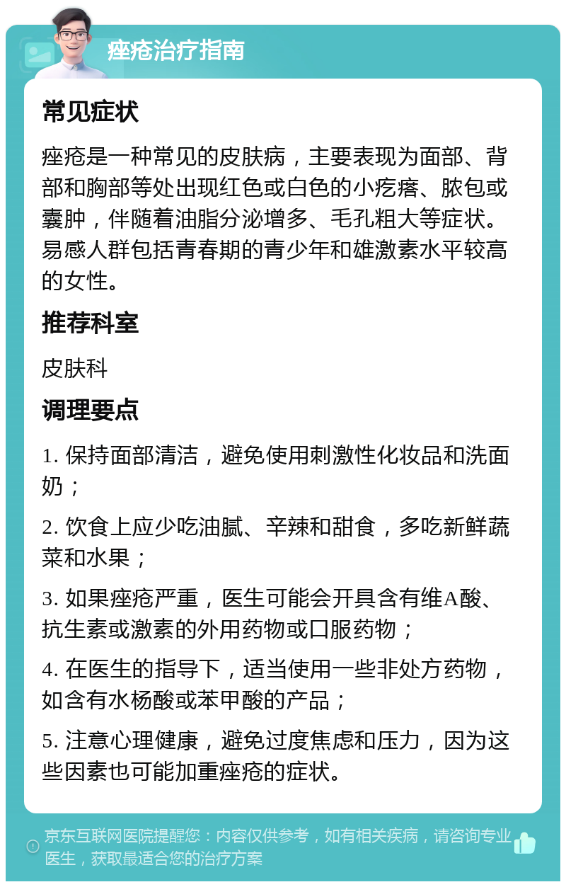 痤疮治疗指南 常见症状 痤疮是一种常见的皮肤病，主要表现为面部、背部和胸部等处出现红色或白色的小疙瘩、脓包或囊肿，伴随着油脂分泌增多、毛孔粗大等症状。易感人群包括青春期的青少年和雄激素水平较高的女性。 推荐科室 皮肤科 调理要点 1. 保持面部清洁，避免使用刺激性化妆品和洗面奶； 2. 饮食上应少吃油腻、辛辣和甜食，多吃新鲜蔬菜和水果； 3. 如果痤疮严重，医生可能会开具含有维A酸、抗生素或激素的外用药物或口服药物； 4. 在医生的指导下，适当使用一些非处方药物，如含有水杨酸或苯甲酸的产品； 5. 注意心理健康，避免过度焦虑和压力，因为这些因素也可能加重痤疮的症状。