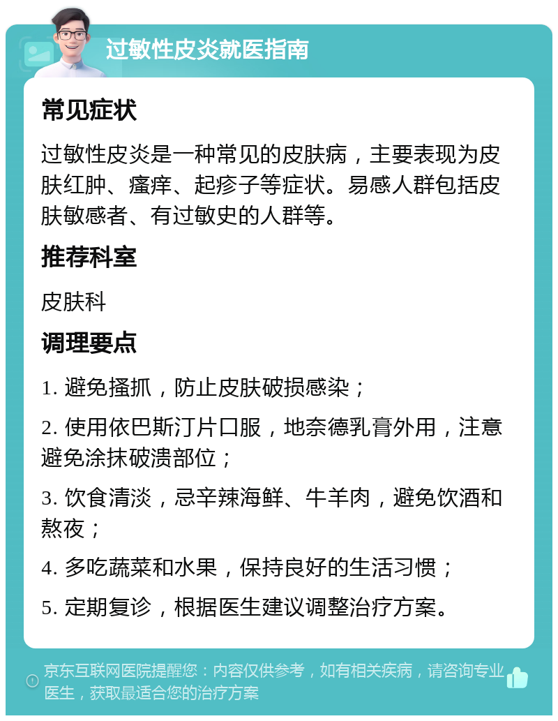 过敏性皮炎就医指南 常见症状 过敏性皮炎是一种常见的皮肤病，主要表现为皮肤红肿、瘙痒、起疹子等症状。易感人群包括皮肤敏感者、有过敏史的人群等。 推荐科室 皮肤科 调理要点 1. 避免搔抓，防止皮肤破损感染； 2. 使用依巴斯汀片口服，地奈德乳膏外用，注意避免涂抹破溃部位； 3. 饮食清淡，忌辛辣海鲜、牛羊肉，避免饮酒和熬夜； 4. 多吃蔬菜和水果，保持良好的生活习惯； 5. 定期复诊，根据医生建议调整治疗方案。