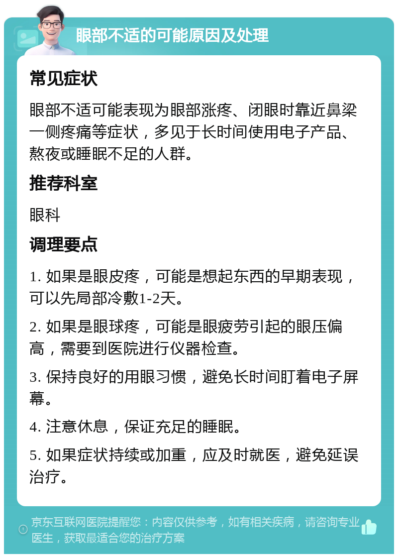 眼部不适的可能原因及处理 常见症状 眼部不适可能表现为眼部涨疼、闭眼时靠近鼻梁一侧疼痛等症状，多见于长时间使用电子产品、熬夜或睡眠不足的人群。 推荐科室 眼科 调理要点 1. 如果是眼皮疼，可能是想起东西的早期表现，可以先局部冷敷1-2天。 2. 如果是眼球疼，可能是眼疲劳引起的眼压偏高，需要到医院进行仪器检查。 3. 保持良好的用眼习惯，避免长时间盯着电子屏幕。 4. 注意休息，保证充足的睡眠。 5. 如果症状持续或加重，应及时就医，避免延误治疗。