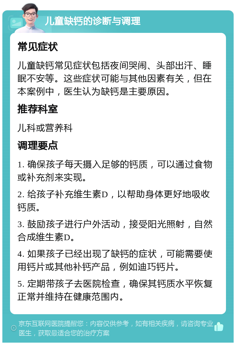 儿童缺钙的诊断与调理 常见症状 儿童缺钙常见症状包括夜间哭闹、头部出汗、睡眠不安等。这些症状可能与其他因素有关，但在本案例中，医生认为缺钙是主要原因。 推荐科室 儿科或营养科 调理要点 1. 确保孩子每天摄入足够的钙质，可以通过食物或补充剂来实现。 2. 给孩子补充维生素D，以帮助身体更好地吸收钙质。 3. 鼓励孩子进行户外活动，接受阳光照射，自然合成维生素D。 4. 如果孩子已经出现了缺钙的症状，可能需要使用钙片或其他补钙产品，例如迪巧钙片。 5. 定期带孩子去医院检查，确保其钙质水平恢复正常并维持在健康范围内。