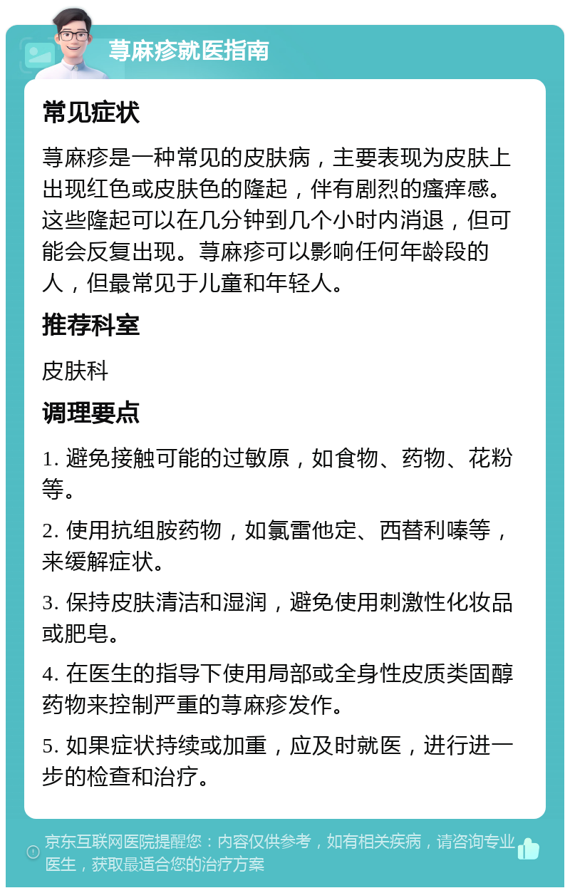 荨麻疹就医指南 常见症状 荨麻疹是一种常见的皮肤病，主要表现为皮肤上出现红色或皮肤色的隆起，伴有剧烈的瘙痒感。这些隆起可以在几分钟到几个小时内消退，但可能会反复出现。荨麻疹可以影响任何年龄段的人，但最常见于儿童和年轻人。 推荐科室 皮肤科 调理要点 1. 避免接触可能的过敏原，如食物、药物、花粉等。 2. 使用抗组胺药物，如氯雷他定、西替利嗪等，来缓解症状。 3. 保持皮肤清洁和湿润，避免使用刺激性化妆品或肥皂。 4. 在医生的指导下使用局部或全身性皮质类固醇药物来控制严重的荨麻疹发作。 5. 如果症状持续或加重，应及时就医，进行进一步的检查和治疗。